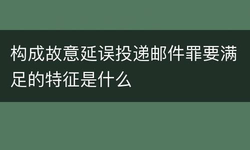 构成故意延误投递邮件罪要满足的特征是什么