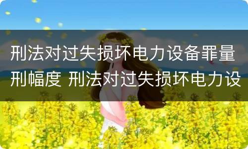 刑法对过失损坏电力设备罪量刑幅度 刑法对过失损坏电力设备罪量刑幅度的规定