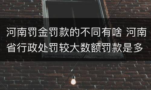 河南罚金罚款的不同有啥 河南省行政处罚较大数额罚款是多少