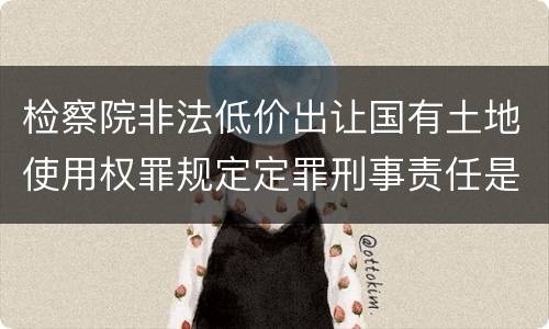 检察院非法低价出让国有土地使用权罪规定定罪刑事责任是多少