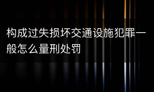 构成过失损坏交通设施犯罪一般怎么量刑处罚