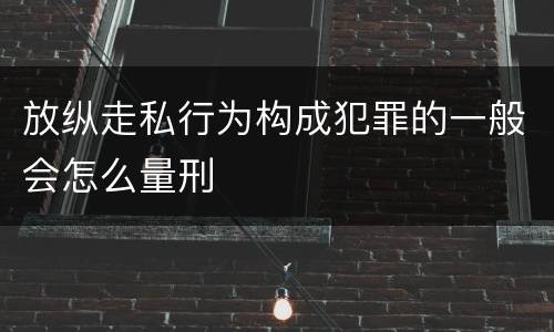 放纵走私行为构成犯罪的一般会怎么量刑