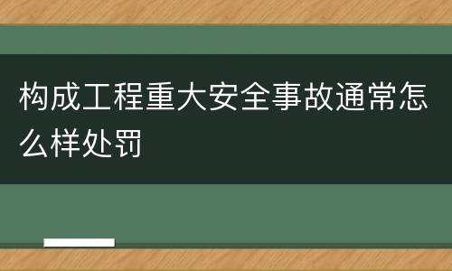 构成工程重大安全事故通常怎么样处罚