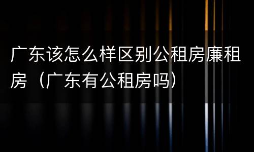 广东该怎么样区别公租房廉租房（广东有公租房吗）