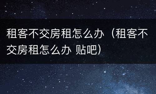 租客不交房租怎么办（租客不交房租怎么办 贴吧）