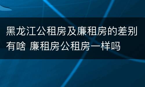 黑龙江公租房及廉租房的差别有啥 廉租房公租房一样吗