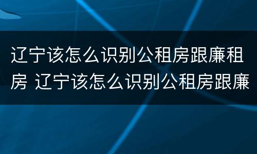辽宁该怎么识别公租房跟廉租房 辽宁该怎么识别公租房跟廉租房呢