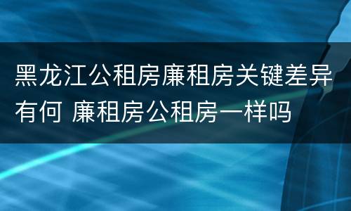 黑龙江公租房廉租房关键差异有何 廉租房公租房一样吗
