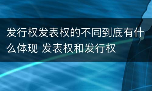 发行权发表权的不同到底有什么体现 发表权和发行权