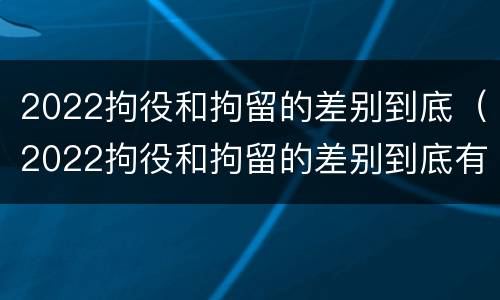 2022拘役和拘留的差别到底（2022拘役和拘留的差别到底有多大）