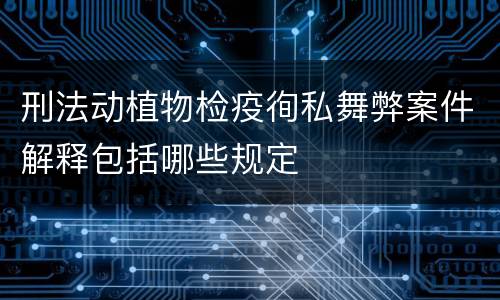 刑法动植物检疫徇私舞弊案件解释包括哪些规定