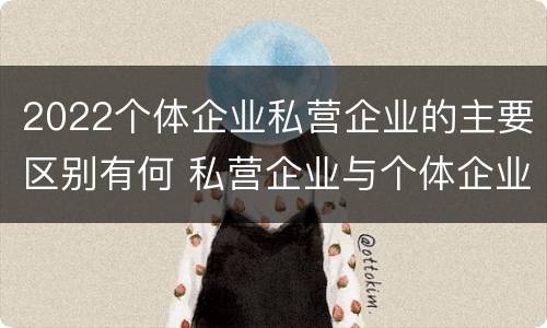 2022个体企业私营企业的主要区别有何 私营企业与个体企业的区别
