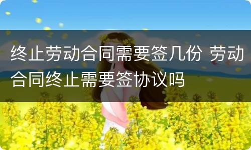 终止劳动合同需要签几份 劳动合同终止需要签协议吗