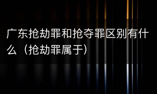 广东抢劫罪和抢夺罪区别有什么（抢劫罪属于）