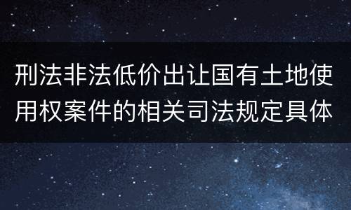 刑法非法低价出让国有土地使用权案件的相关司法规定具体有哪些主要内容