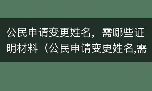 公民申请变更姓名，需哪些证明材料（公民申请变更姓名,需哪些证明材料和手续）