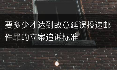 要多少才达到故意延误投递邮件罪的立案追诉标准