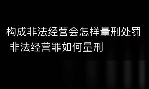构成非法经营会怎样量刑处罚 非法经营罪如何量刑