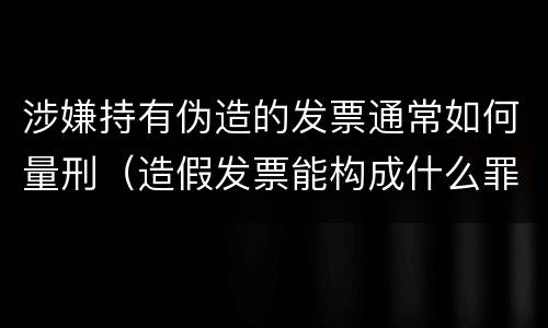 涉嫌持有伪造的发票通常如何量刑（造假发票能构成什么罪）