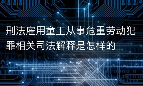 刑法雇用童工从事危重劳动犯罪相关司法解释是怎样的