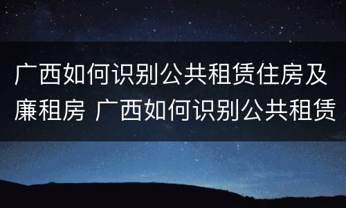 广西如何识别公共租赁住房及廉租房 广西如何识别公共租赁住房及廉租房的真假