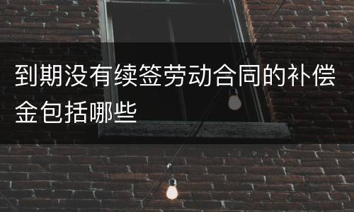 到期没有续签劳动合同的补偿金包括哪些
