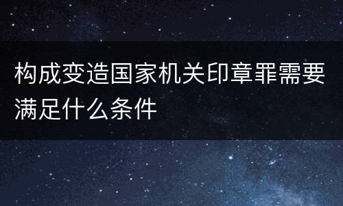 构成变造国家机关印章罪需要满足什么条件