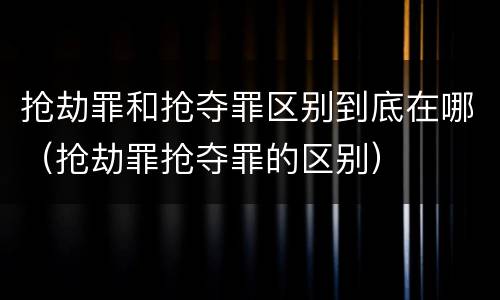 抢劫罪和抢夺罪区别到底在哪（抢劫罪抢夺罪的区别）