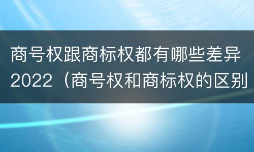 商号权跟商标权都有哪些差异2022（商号权和商标权的区别）