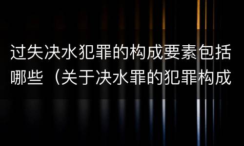 过失决水犯罪的构成要素包括哪些（关于决水罪的犯罪构成表述错误的有）