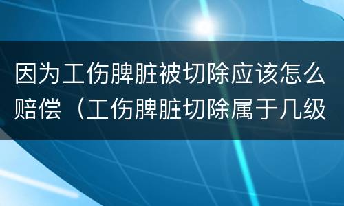 因为工伤脾脏被切除应该怎么赔偿（工伤脾脏切除属于几级伤残大约赔多少钱）