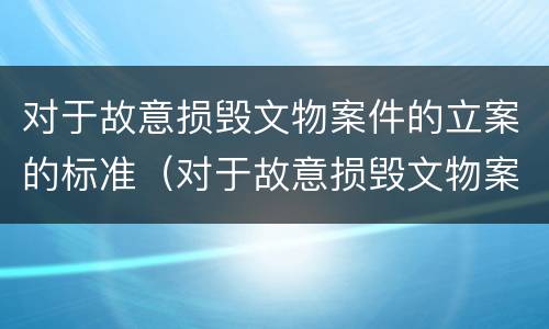 对于故意损毁文物案件的立案的标准（对于故意损毁文物案件的立案的标准有哪些）