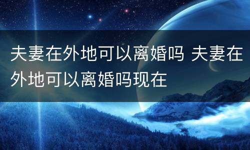 夫妻在外地可以离婚吗 夫妻在外地可以离婚吗现在
