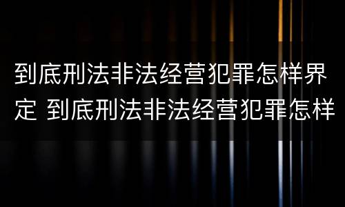 到底刑法非法经营犯罪怎样界定 到底刑法非法经营犯罪怎样界定的