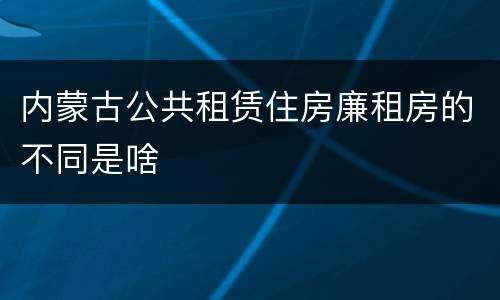 内蒙古公共租赁住房廉租房的不同是啥