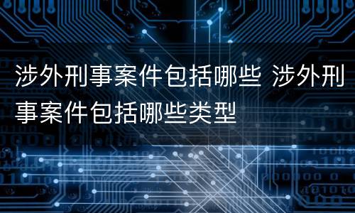涉外刑事案件包括哪些 涉外刑事案件包括哪些类型