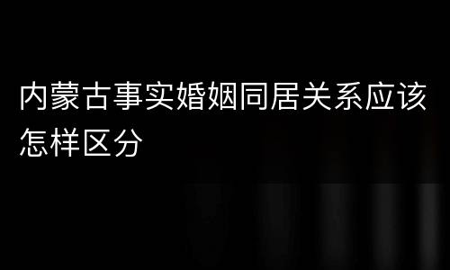 内蒙古事实婚姻同居关系应该怎样区分
