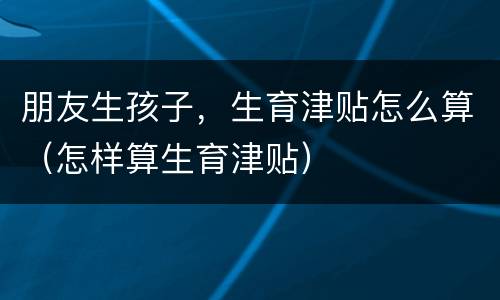 朋友生孩子，生育津贴怎么算（怎样算生育津贴）