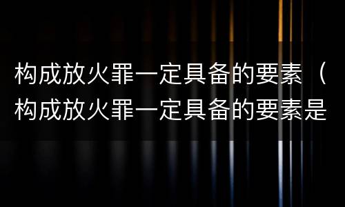 构成放火罪一定具备的要素（构成放火罪一定具备的要素是）