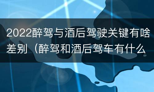 2022醉驾与酒后驾驶关键有啥差别（醉驾和酒后驾车有什么区别）