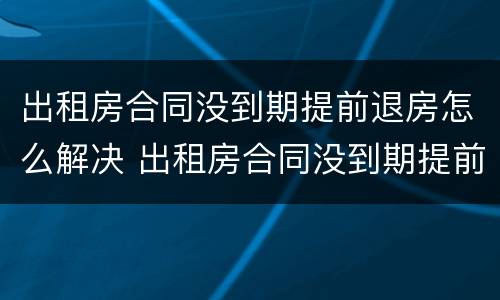 出租房合同没到期提前退房怎么解决 出租房合同没到期提前退房怎么解决呢