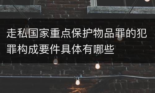 走私国家重点保护物品罪的犯罪构成要件具体有哪些
