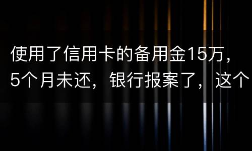 使用了信用卡的备用金15万，5个月未还，银行报案了，这个怎么处理