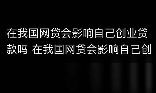 在我国网贷会影响自己创业贷款吗 在我国网贷会影响自己创业贷款吗为什么