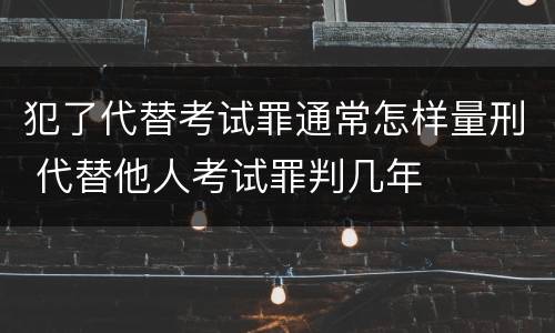 犯了代替考试罪通常怎样量刑 代替他人考试罪判几年