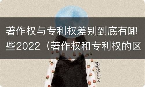 著作权与专利权差别到底有哪些2022（著作权和专利权的区别和联系）
