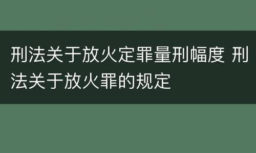 刑法关于放火定罪量刑幅度 刑法关于放火罪的规定