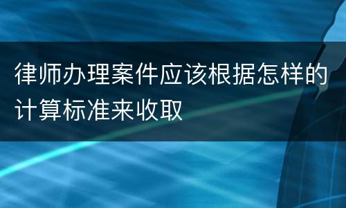 律师办理案件应该根据怎样的计算标准来收取