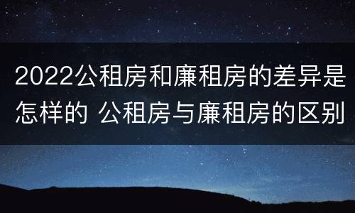 2022公租房和廉租房的差异是怎样的 公租房与廉租房的区别都在此,别再搞错了!