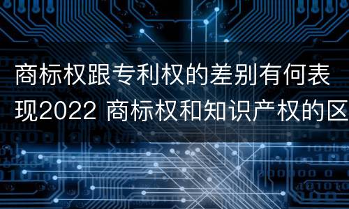 商标权跟专利权的差别有何表现2022 商标权和知识产权的区别